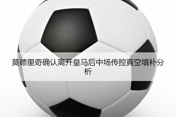 莫德里奇确认离开皇马后中场传控真空填补分析